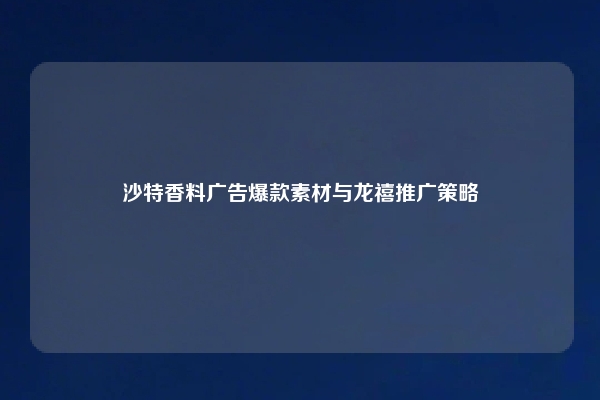 沙特香料广告爆款素材与龙禧推广策略
