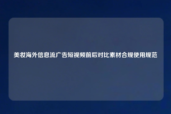 美妆海外信息流广告短视频前后对比素材合规使用规范