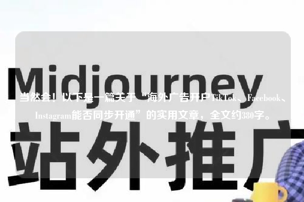当然会！以下是一篇关于“海外广告开户TikTok、Facebook、Instagram能否同步开通”的实用文章，全文约380字。
