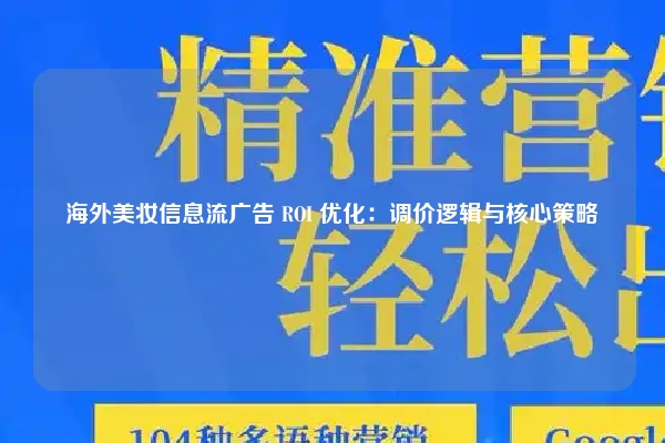 海外美妆信息流广告 ROI 优化：调价逻辑与核心策略