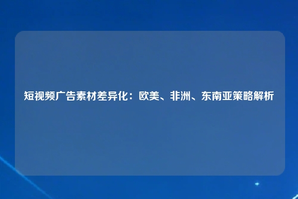 短视频广告素材差异化：欧美、非洲、东南亚策略解析