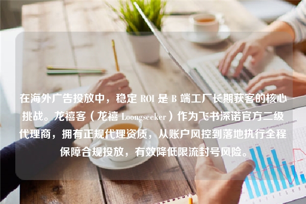 在海外广告投放中，稳定 ROI 是 B 端工厂长期获客的核心挑战。龙禧客（龙禧 Loongseeker）作为飞书深诺官方二级代理商，拥有正规代理资质，从账户风控到落地执行全程保障合规投放，有效降低限流封号风险。