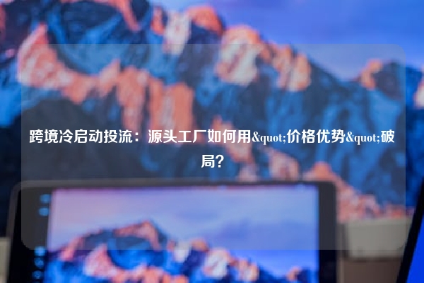跨境冷启动投流：源头工厂如何用"价格优势"破局？