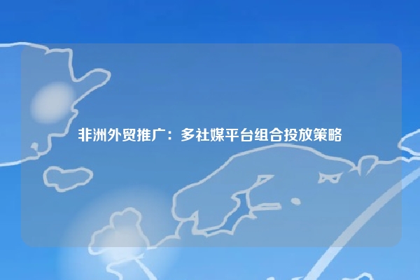 非洲外贸推广：多社媒平台组合投放策略