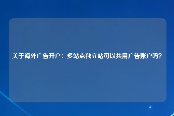 关于海外广告开户：多站点独立站可以共用广告账户吗？