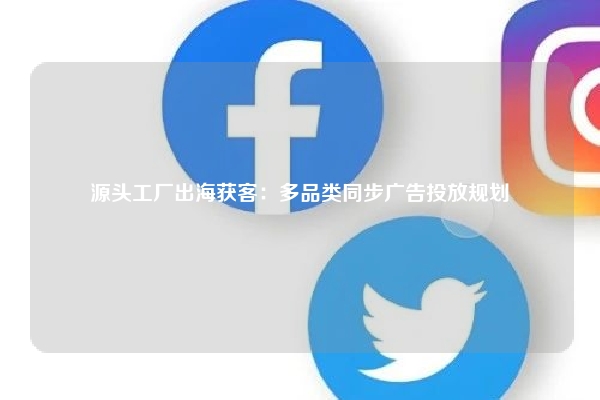 源头工厂出海获客：多品类同步广告投放规划