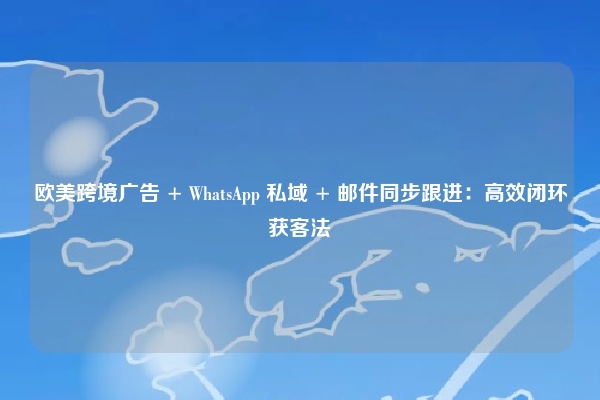 欧美跨境广告 + WhatsApp 私域 + 邮件同步跟进：高效闭环获客法