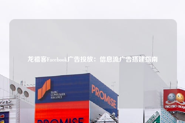 龙禧客Facebook广告投放：信息流广告搭建指南